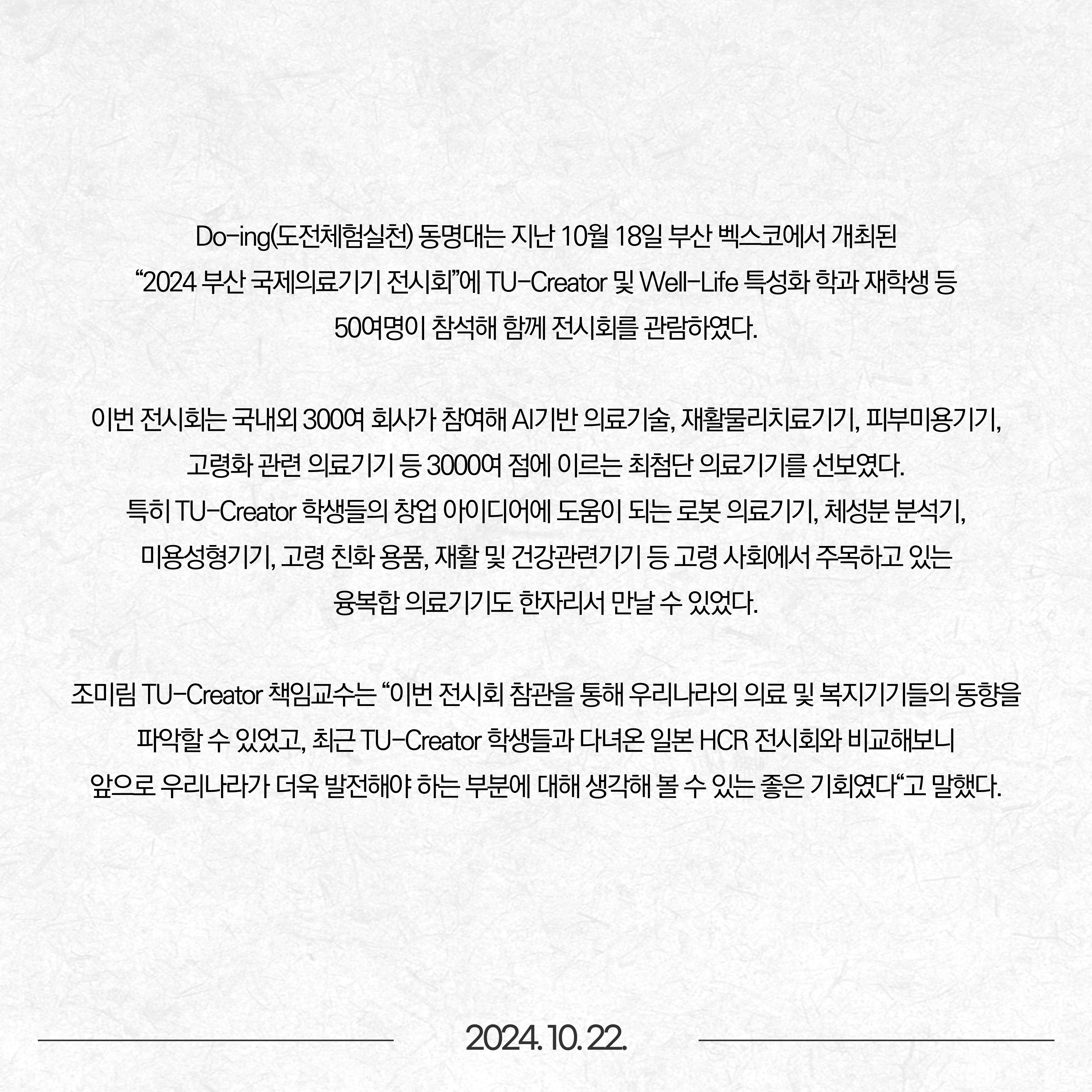 Do-ing(도전·체험·실천) 동명대는 지난 10월 18일 부산 벡스코에서 개최된 “2024 부산 국제의료기기 전시회”에 TU-Creator 및 Well-Life 특성화 학과 재학생 등 50여명이 참석해 함께 전시회를 관람하였다고 밝혔다.  이번 전시회는 국내외 300여 회사가 참여해 AI기반 의료기술, 재활·물리치료기기, 피부·미용기기, 고령화 관련 의료기기 등 3000여 점에 이르는 최첨단 의료기기를 선보였다. 특히 TU-Creator 학생들의 창업 아이디어에 도움이 되는 로봇 의료기기, 체성분 분석기, 미용·성형기기, 고령 친화 용품, 재활 및 건강관련기기 등 고령 사회에서 주목하고 있는 융복합 의료기기도 한자리서 만날 수 있었다. 조미림 TU-Creator 책임교수는 “이번 전시회 참관을 통해 우리나라의 의료 및 복지기기들의 동향을 파악할 수 있었고, 최근 TU-Creator 학생들과 다녀온 일본 HCR 전시회와 비교해보니 앞으로 우리나라가 더욱 발전해야 하는 부분에 대해 생각해 볼 수 있는 좋은 기회였다“고 말했다.